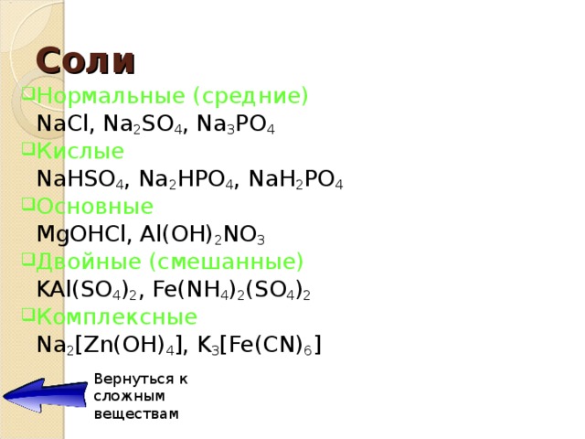 Соли Нормальные (средние)     NaCl, Na 2 SO 4 , Na 3 PO 4 Кислые     NaHSO 4 , Na 2 HPO 4 , NaH 2 PO 4 Основные     MgOHCl, Al(OH) 2 NO 3 Двойные ( смешанные )     KAl(SO 4 ) 2 , Fe(NH 4 ) 2 (SO 4 ) 2 Комплексные     Na 2 [Zn(OH) 4 ], K 3 [Fe(CN) 6 ] Вернуться к сложным веществам