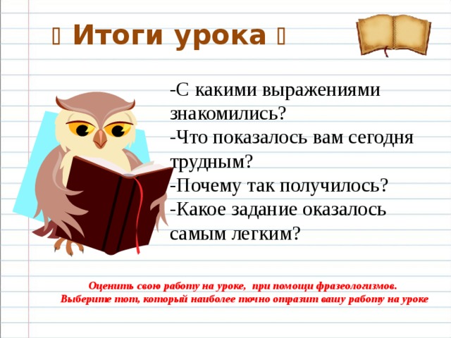   Итоги урока  -С какими выражениями знакомились? -Что показалось вам сегодня трудным? -Почему так получилось? -Какое задание оказалось самым легким? Оценить свою работу на уроке, при помощи фразеологизмов.  Выберите тот, который наиболее точно отразит вашу работу на уроке