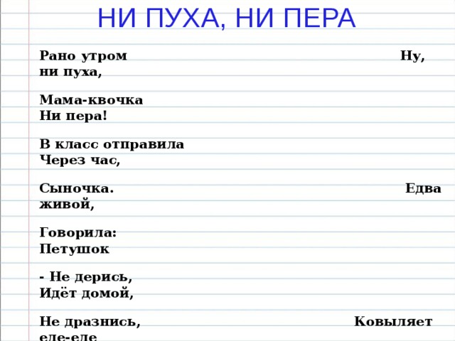 НИ ПУХА, НИ ПЕРА Рано утром Ну, ни пуха, Мама-квочка Ни пера! В класс отправила Через час, Сыночка. Едва живой, Говорила: Петушок - Не дерись, Идёт домой, Не дразнись, Ковыляет еле-еле Не петушись. Он со школьного двора, Поспеши, А на нём и в самом деле Уже пора Нет ни пуха, ни пера.