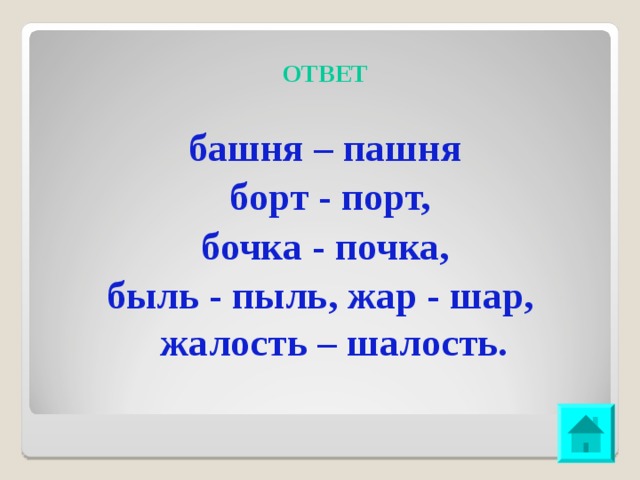 ОТВЕТ башня – пашня  борт - порт,  бочка - почка, быль - пыль, жар - шар, жалость – шалость.