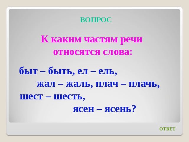 ВОПРОС К каким частям речи относятся слова: быт – быть, ел – ель, жал – жаль, плач – плачь, шест – шесть, ясен – ясень? ОТВЕТ