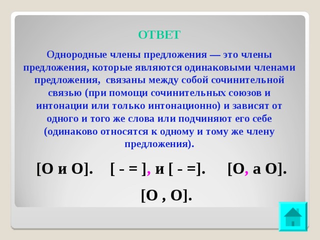 ОТВЕТ Однородные члены предложения — это члены предложения, которые являются одинаковыми членами предложения, связаны между собой сочинительной связью (при помощи сочинительных союзов и интонации или только интонационно) и зависят от одного и того же слова или подчиняют его себе (одинаково относятся к одному и тому же члену предложения). [О и О]. [ - = ] , и [ - =]. [О , а О]. [О , О].