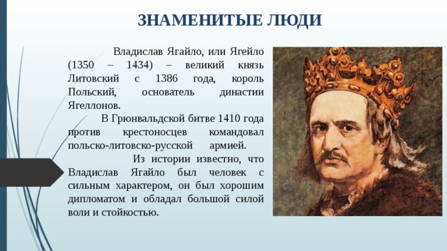 ЗНАМЕНИТЫЕ ЛЮДИ  Владислав Ягайло, или Ягейло (1350 – 1434) – великий князь Литовский с 1386 года, король Польский, основатель династии Ягеллонов.  В Грюнвальдской битве 1410 года против крестоносцев командовал польско-литовско-русской армией.  Из истории известно, что Владислав Ягайло был человек с сильным характером, он был хорошим дипломатом и обладал большой силой воли и стойкостью. 