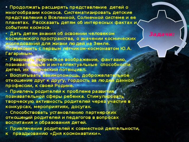 Продолжать расширять представление детей о многообразии космоса. Систематизировать детские представления о Вселенной, Солнечной системе и ее планетах. Рассказать детям об интересных фактах и событиях космоса.  Дать детям знания об освоении человеком космического пространства, о значении космических исследований для жизни людей на Земле. Познакомить с первым лётчиком-космонавтом Ю.А. Гагариным.  Развивать творческое воображение, фантазию, познавательные и интеллектуальные способности детей, их творческий потенциал.  Воспитывать взаимопомощь, доброжелательное отношение друг к другу, гордость за людей данной профессии, к своей Родине.  Привлечь родителей к проблеме развития познавательной сферы ребенка. Стимулировать творческую активность родителей через участие в конкурсах, мероприятиях, досугах.  Способствовать установлению партнерских отношений родителей и педагогов в вопросах воспитания и образования детей.  Привлечение родителей к совместной деятельности, к празднованию «Дня космонавтики».