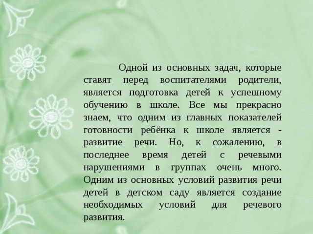 Одной из основных задач, которые ставят перед воспитателями родители, является подготовка детей к успешному обучению в школе. Все мы прекрасно знаем, что одним из главных показателей готовности ребёнка к школе является - развитие речи. Но, к сожалению, в последнее время детей с речевыми нарушениями в группах очень много. Одним из основных условий развития речи детей в детском саду является создание необходимых условий для речевого развития.