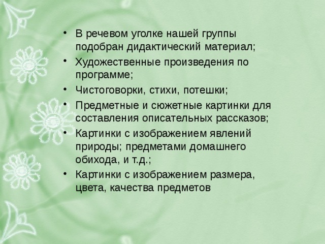 В речевом уголке нашей группы подобран дидактический материал; Художественные произведения по программе; Чистоговорки, стихи, потешки; Предметные и сюжетные картинки для составления описательных рассказов; Картинки с изображением явлений природы; предметами домашнего обихода, и т.д.; Картинки с изображением размера, цвета, качества предметов