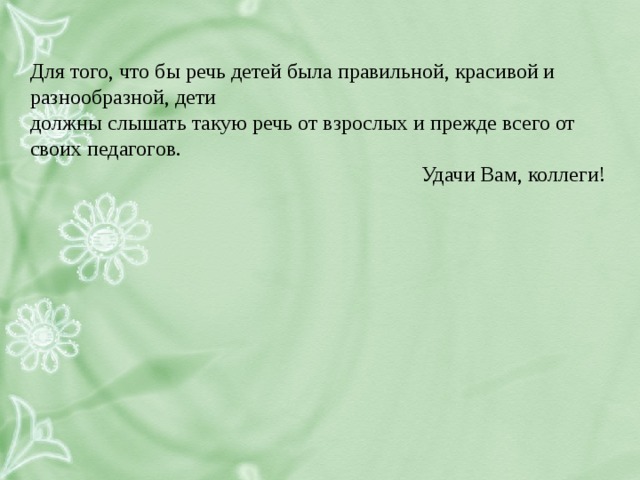 Для того, что бы речь детей была правильной, красивой и разнообразной, дети должны слышать такую речь от взрослых и прежде всего от своих педагогов.  Удачи Вам, коллеги!