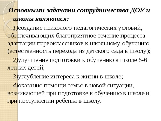 Основными задачами сотрудничества ДОУ и школы являются: 1) создание психолого-педагогических условий, обеспечивающих благоприятное течение процесса адаптации первоклассников к школьному обучению (естественность перехода из детского сада в школу); 2) улучшение подготовки к обучению в школе 5-6 летних детей; 3) углубление интереса к жизни в школе; 4) оказание помощи семье в новой ситуации, возникающей при подготовке к обучению в школе и при поступлении ребенка в школу.