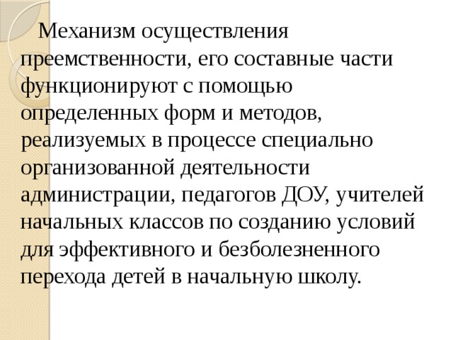 Механизм осуществления преемственности, его составные части функционируют с помощью определенных форм и методов, реализуемых в процессе специально организованной деятельности администрации, педагогов ДОУ, учителей начальных классов по созданию условий для эффективного и безболезненного перехода детей в начальную школу.