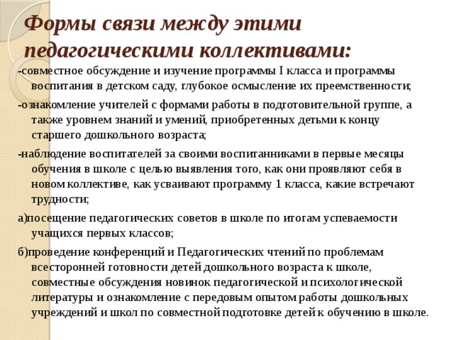 Формы связи между этими педагогическими коллективами: -совместное обсуждение и изучение программы I класса и программы воспитания в детском саду, глубокое осмысление их преемственности; -ознакомление учителей с формами работы в подготовительной группе, а также уровнем знаний и умений, приобретенных детьми к концу старшего дошкольного возраста; -наблюдение воспитателей за своими воспитанниками в первые месяцы обучения в школе с целью выявления того, как они проявляют себя в новом коллективе, как усваивают программу 1 класса, какие встречают трудности; а)посещение педагогических советов в школе по итогам успеваемости учащихся первых классов; б)проведение конференций и Педагогических чтений по проблемам всесторонней готовности детей дошкольного возраста к школе, совместные обсуждения новинок педагогической и психологической литературы и ознакомление с передовым опытом работы дошкольных учреждений и школ по совместной подготовке детей к обучению в школе.