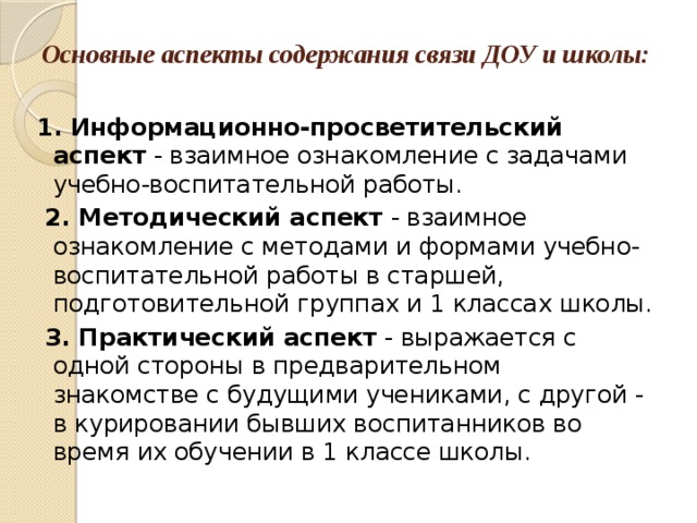 Основные аспекты содержания связи ДОУ и школы:   1. Информационно-просветительский аспект - взаимное ознакомление с задачами учебно-воспитательной работы.  2. Методический аспект - взаимное ознакомление с методами и формами учебно-воспитательной работы в старшей, подготовительной группах и 1 классах школы.  3. Практический аспект - выражается с одной стороны в предварительном знакомстве с будущими учениками, с другой - в курировании бывших воспитанников во время их обучении в 1 классе школы.