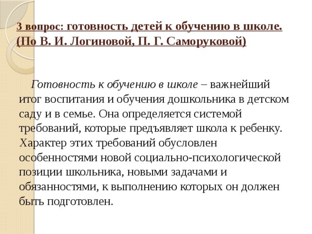 3 вопрос: готовность детей к обучению в школе. (По В. И. Логиновой, П. Г. Саморуковой) Готовность к обучению в школе – важнейший итог воспитания и обучения дошкольника в детском саду и в семье. Она определяется системой требований, которые предъявляет школа к ребенку. Характер этих требований обусловлен особенностями новой социально-психологической позиции школьника, новыми задачами и обязанностями, к выполнению которых он должен быть подготовлен.