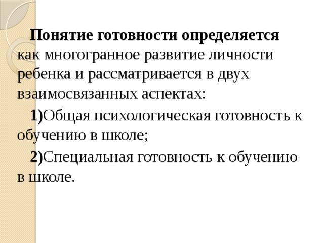 Понятие готовности определяется как многогранное развитие личности ребенка и рассматривается в двух взаимосвязанных аспектах: 1) Общая психологическая готовность к обучению в школе; 2) Специальная готовность к обучению в школе.