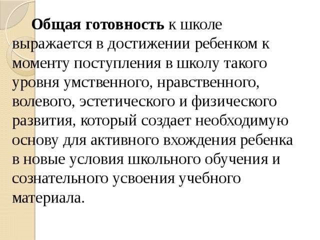 Общая готовность к школе выражается в достижении ребенком к моменту поступления в школу такого уровня умственного, нравственного, волевого, эстетического и физического развития, который создает необходимую основу для активного вхождения ребенка в новые условия школьного обучения и сознательного усвоения учебного материала.