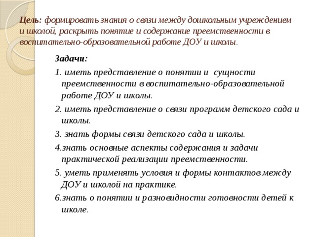 Цель: формировать знания о связи между дошкольным учреждением и школой, раскрыть понятие и содержание преемственности в воспитательно-образовательной работе ДОУ и школы.   Задачи: 1. иметь представление о понятии и сущности преемственности в воспитательно-образовательной работе ДОУ и школы. 2. иметь представление о связи программ детского сада и школы. 3. знать формы связи детского сада и школы. 4.знать основные аспекты содержания и задачи практической реализации преемственности. 5. уметь применять условия и формы контактов между ДОУ и школой на практике. 6.знать о понятии и разновидности готовности детей к школе.