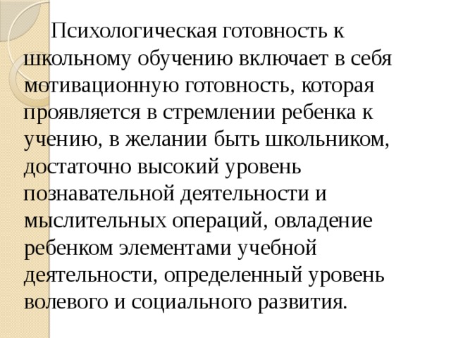 Психологическая готовность к школьному обучению включает в себя мотивационную готовность, которая проявляется в стремлении ребенка к учению, в желании быть школьником, достаточно высокий уровень познавательной деятельности и мыслительных операций, овладение ребенком элементами учебной деятельности, определенный уровень волевого и социального развития.