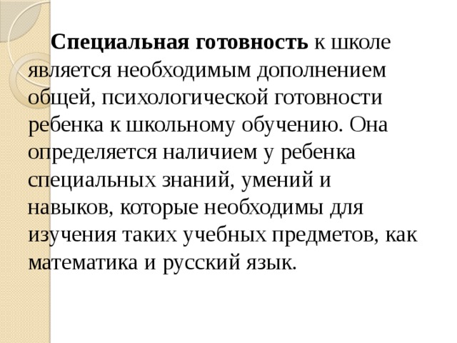 Специальная готовность к школе является необходимым дополнением общей, психологической готовности ребенка к школьному обучению. Она определяется наличием у ребенка специальных знаний, умений и навыков, которые необходимы для изучения таких учебных предметов, как математика и русский язык.