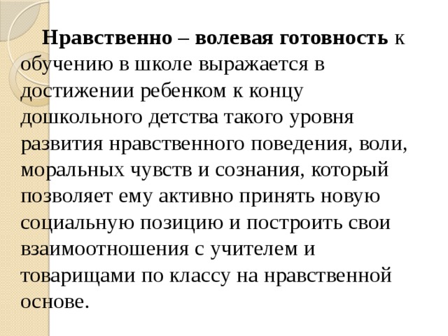 Нравственно – волевая готовность к обучению в школе выражается в достижении ребенком к концу дошкольного детства такого уровня развития нравственного поведения, воли, моральных чувств и сознания, который позволяет ему активно принять новую социальную позицию и построить свои взаимоотношения с учителем и товарищами по классу на нравственной основе.