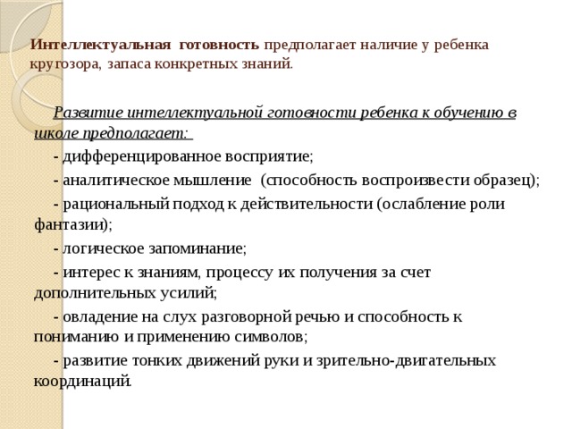 Интеллектуальная готовность предполагает наличие у ребенка кругозора, запаса конкретных знаний.   Развитие интеллектуальной готовности ребенка к обучению в школе предполагает: - дифференцированное восприятие; - аналитическое мышление (способность воспроизвести образец); - рациональный подход к действительности (ослабление роли фантазии); - логическое запоминание; - интерес к знаниям, процессу их получения за счет дополнительных усилий; - овладение на слух разговорной речью и способность к пониманию и применению символов; - развитие тонких движений руки и зрительно-двигательных координаций.