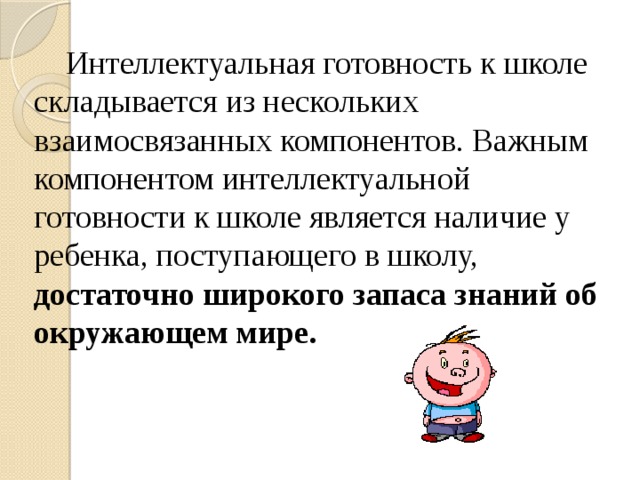 Интеллектуальная готовность к школе складывается из нескольких взаимосвязанных компонентов. Важным компонентом интеллектуальной готовности к школе является наличие у ребенка, поступающего в школу, достаточно широкого запаса знаний об окружающем мире.