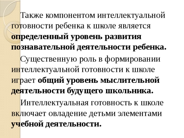 Также компонентом интеллектуальной готовности ребенка к школе является определенный уровень развития познавательной деятельности ребенка. Существенную роль в формировании интеллектуальной готовности к школе играет общий уровень мыслительной деятельности будущего школьника. Интеллектуальная готовность к школе включает овладение детьми элементами учебной деятельности.