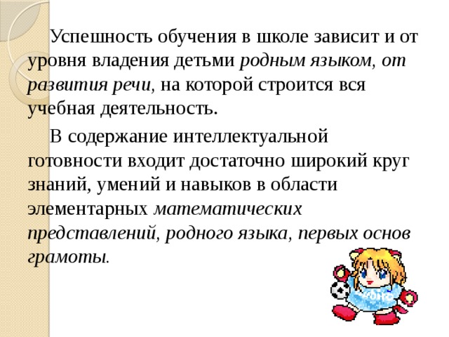 Успешность обучения в школе зависит и от уровня владения детьми родным языком, от развития речи, на которой строится вся учебная деятельность. В содержание интеллектуальной готовности входит достаточно широкий круг знаний, умений и навыков в области элементарных математических представлений, родного языка, первых основ грамоты.