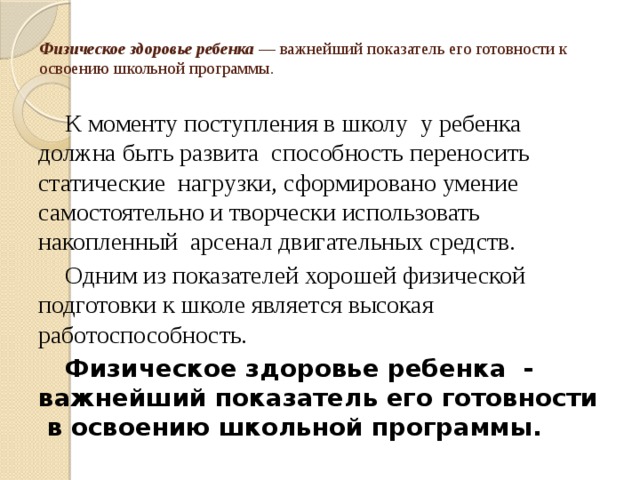 Физическое здоровье ребенка — важнейший показатель его готовности к освоению школьной программы.   К моменту поступления в школу у ребенка должна быть развита способность переносить статические нагрузки, сформировано умение самостоятельно и творчески использовать накопленный арсенал двигательных средств. Одним из показателей хорошей физической подготовки к школе является высокая работоспособность. Физическое здоровье ребенка - важнейший показатель его готовности в освоению школьной программы.