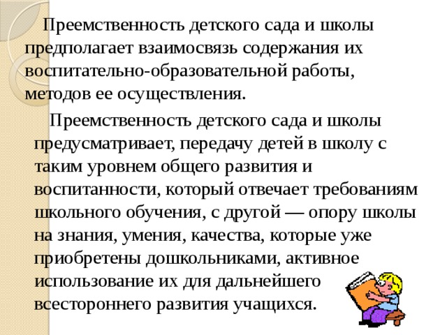 Преемственность детского сада и школы предполагает взаимосвязь содержания их воспитательно-образовательной работы, методов ее осуществления.  Преемственность детского сада и школы предусматривает, передачу детей в школу с таким уровнем общего развития и воспитанности, который отвечает требованиям школьного обучения, с другой — опору школы на знания, умения, качества, которые уже приобретены дошкольниками, активное использование их для дальнейшего всестороннего развития учащихся.