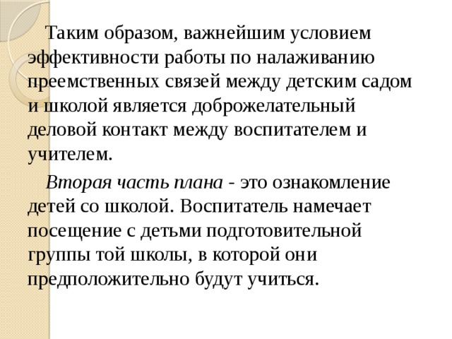 Таким образом, важнейшим условием эффективности работы по налаживанию преемственных связей между детским садом и школой является доброжелательный деловой контакт между воспитателем и учителем. Вторая часть плана - это ознакомление детей со школой. Воспитатель намечает посещение с детьми подготовительной группы той школы, в которой они предположительно будут учиться.