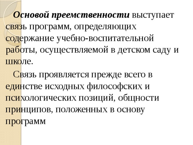 Основой преемственности выступает связь программ, определяющих содержание учебно-воспитательной работы, осуществляемой в детском саду и школе. Связь проявляется прежде всего в единстве исходных философских и психологических позиций, общности принципов, положенных в основу программ