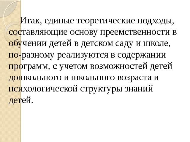 Итак, единые теоретические подходы, составляющие основу преемственности в обучении детей в детском саду и школе, по-разному реализуются в содержании программ, с учетом возможностей детей дошкольного и школьного возраста и психологической структуры знаний детей.