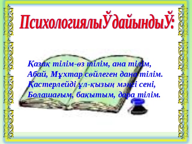 Қазақ тілім-өз тілім, ана тілім, Абай, Мұхтар сөйлеген дана тілім. Қастерлейді ұл-қызың мәңгі сені, Болашағым, бақытым, дара тілім.