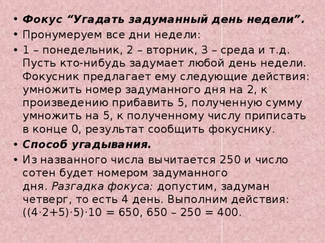 Фокус “Угадать задуманный день недели”. Пронумеруем все дни недели: 1 – понедельник, 2 – вторник, 3 – среда и т.д. Пусть кто-нибудь задумает любой день недели. Фокусник предлагает ему следующие действия: умножить номер задуманного дня на 2, к произведению прибавить 5, полученную сумму умножить на 5, к полученному числу приписать в конце 0, результат сообщить фокуснику. Способ угадывания.  Из названного числа вычитается 250 и число сотен будет номером задуманного дня.  Разгадка фокуса: допустим, задуман четверг, то есть 4 день. Выполним действия: ((4·2+5)·5)·10 = 650, 650 – 250 = 400.