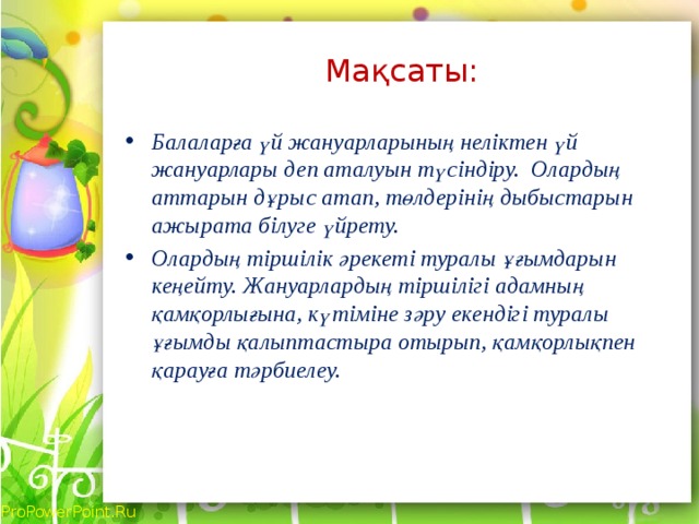 Мақсаты: Балаларға үй жануарларының неліктен үй жануарлары деп аталуын түсіндіру. Олардың аттарын дұрыс атап, төлдерінің дыбыстарын ажырата білуге үйрету. Олардың тіршілік әрекеті туралы ұғымдарын кеңейту. Жануарлардың тіршілігі адамның қамқорлығына, күтіміне зәру екендігі туралы ұғымды қалыптастыра отырып, қамқорлықпен қарауға тәрбиелеу.