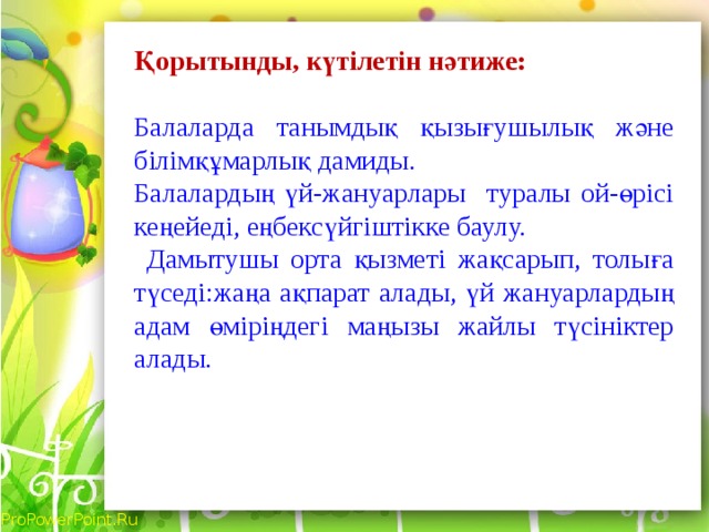 Қорытынды, күтілетін нәтиже: Балаларда танымдық қызығушылық және білімқұмарлық дамиды. Балалардың үй-жануарлары туралы ой-өрісі кеңейеді, еңбексүйгіштікке баулу.  Дамытушы орта қызметі жақсарып, толыға түседі:жаңа ақпарат алады, үй жануарлардың адам өміріңдегі маңызы жайлы түсініктер алады.