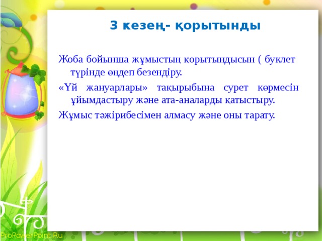 3 кезең- қорытынды   Жоба бойынша жұмыстың қорытындысын ( буклет түрінде өңдеп безендіру. «Үй жануарлары» тақырыбына сурет көрмесін ұйымдастыру және ата-аналарды қатыстыру. Жұмыс тәжірибесімен алмасу және оны тарату.