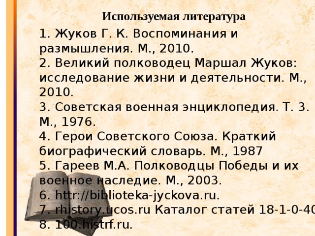 Используемая литература 1. Жуков Г. К. Воспоминания и размышления. М., 2010. 2. Великий полководец Маршал Жуков: исследование жизни и деятельности. М., 2010. 3. Советская военная энциклопедия. Т. 3. М., 1976. 4. Герои Советского Союза. Краткий биографический словарь. М., 1987 5. Гареев М.А. Полководцы Победы и их военное наследие. М., 2003. 6. httr://biblioteka-jyckova.ru. 7. rhistory.ucos.ru Каталог статей 18-1-0-40. 8. 100.histrf.ru.    Источник: http://encyklopedia.narod.ru/bios/gov/gukov/george.html 1 2 3 4 5 Просмотров: 59055 | Рейтинг: 4.2/56 Категория: Маршал Георгий Жуков | Добавил: rhistory (15.03.2009) Всего комментариев: 0