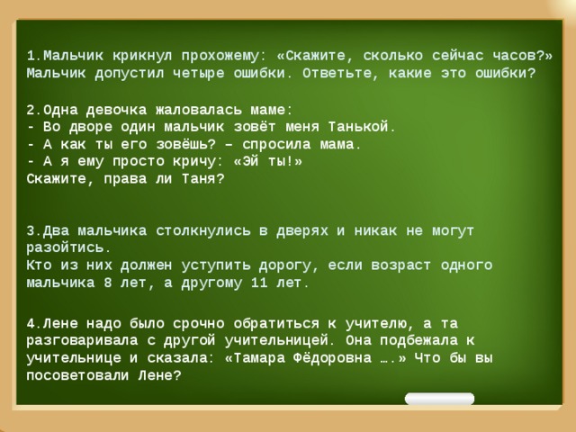 1.Мальчик крикнул прохожему: «Скажите, сколько сейчас часов?» Мальчик допустил четыре ошибки. Ответьте, какие это ошибки?  2.Одна девочка жаловалась маме: - Во дворе один мальчик зовёт меня Танькой. - А как ты его зовёшь? – спросила мама. - А я ему просто кричу: «Эй ты!» Скажите, права ли Таня?  3.Два мальчика столкнулись в дверях и никак не могут разойтись. Кто из них должен уступить дорогу, если возраст одного мальчика 8 лет, а другому 11 лет.   4.Лене надо было срочно обратиться к учителю, а та разговаривала с другой учительницей. Она подбежала к учительнице и сказала: «Тамара Фёдоровна ….» Что бы вы посоветовали Лене?