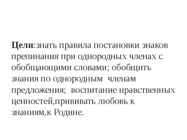 Цели :знать правила постановки знаков препинания при однородных членах с обобщающими словами; обобщить знания по однородным членам предложения; воспитание нравственных ценностей,прививать любовь к знаниям,к Родине.