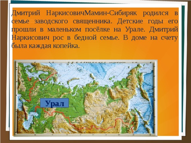 Дмитрий НаркисовичМамин-Сибиряк родился в семье заводского священника. Детские годы его прошли в маленьком посёлке на Урале. Дмитрий Наркисович рос в бедной семье. В доме на счету была каждая копейка. Урал