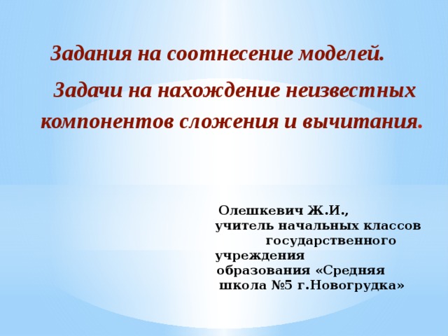 Задания на соотнесение моделей.  Задачи на нахождение неизвестных компонентов сложения и вычитания .  Олешкевич Ж.И.,  учитель начальных классов  государственного учреждения  образования «Средняя  школа №5 г.Новогрудка»