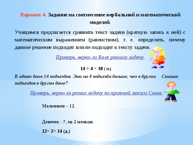 Вариант 4. Задание на соотнесение вербальной и математической моделей . Учащимся предлагается сравнить текст задачи (краткую запись к ней) с математическим выражением (равенством), т. е. определить, почему данное решение подходит или не подходит к тексту задачи. Проверь, верно ли Валя решила задачу. 14 + 4 = 18 ( п.) В одном доме 14 подъездов. Это на 4 подъезда больше, чем в другом. Сколько подъездов в другом доме? Проверь, верно ли решил задачу по краткой записи Саша. Мальчиков – 12. Девочек - ?, на 2 меньше. 12+ 2= 14 (д.)