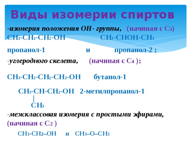 Виды изомерии спиртов -изомерия положения ОН- группы , (начиная с С 3 ) CH 3 -CH 2 -CH 2 -OH CH 3 -CHOH-CH 3 пропанол-1 и пропанол-2 ; - углеродного скелета , (начиная с С 4 );  CH 3 -CH 2 -CH 2 -CH 2 -OH бутанол-1   CH 3 -CH-CH 2 -OH 2-метилпропанол-1  |  CH 3 - межклассовая изомерия с простыми эфирами,  (начиная с С 2 ) СН 3 -CH 2 –OH  и  CH 3 –O–CH 3