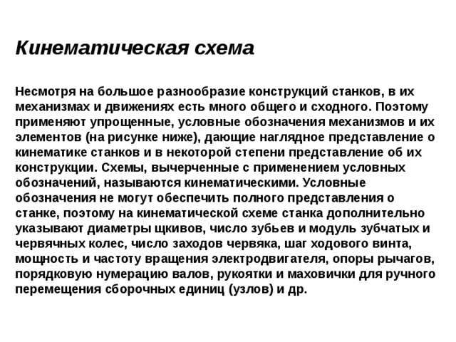 Кинематическая схема  Несмотря на большое разнообразие конструкций станков, в их механизмах и движениях есть много общего и сходного. Поэтому применяют упрощенные, условные обозначения механизмов и их элементов (на рисунке ниже), дающие наглядное представление о кинематике станков и в некоторой степени представление об их конструкции. Схемы, вычерченные с применением условных обозначений, называются кинематическими. Условные обозначения не могут обеспечить полного представления о станке, поэтому на кинематической схеме станка дополнительно указывают диаметры щкивов, число зубьев и модуль зубчатых и червячных колес, число заходов червяка, шаг ходового винта, мощность и частоту вращения электродвигателя, опоры рычагов, порядковую нумерацию валов, рукоятки и маховички для ручного перемещения сборочных единиц (узлов) и др.