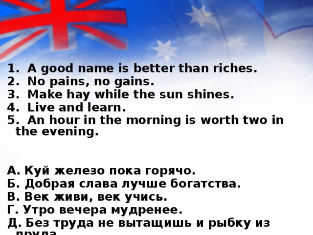 1. A good name is better than riches. 2. No pains, no gains. 3. Make hay while the sun shines. 4. Live and learn. 5. An hour in the morning is worth two in the evening.   A. Куй железо пока горячо. Б. Добрая слава лучше богатства. B. Век живи, век учись. Г. Утро вечера мудренее. Д. Без труда не вытащишь и рыбку из пруда .