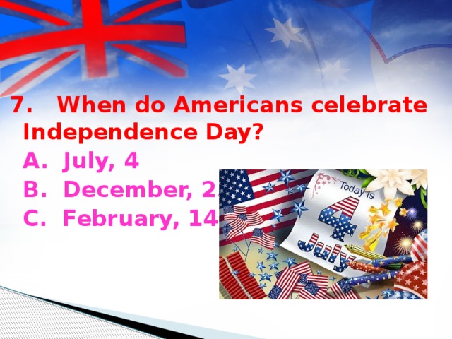 7. When do Americans celebrate Independence Day?  A. July, 4  B. December, 25  C. February, 14