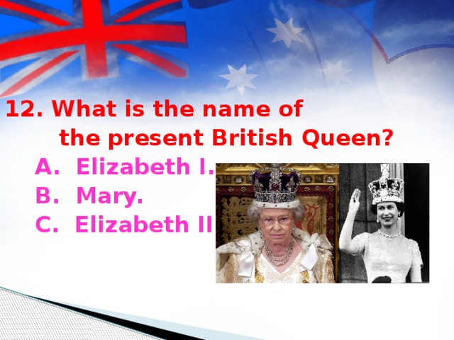12. What is the name of  the present British Queen?  A. Elizabeth I.  B. Mary.  C. Elizabeth II.