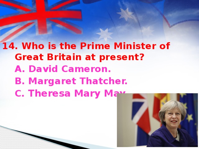 14. Who is the Prime Minister of Great Britain at present?  A. David Cameron.  B. Margaret Thatcher.  C. Theresa Mary May.