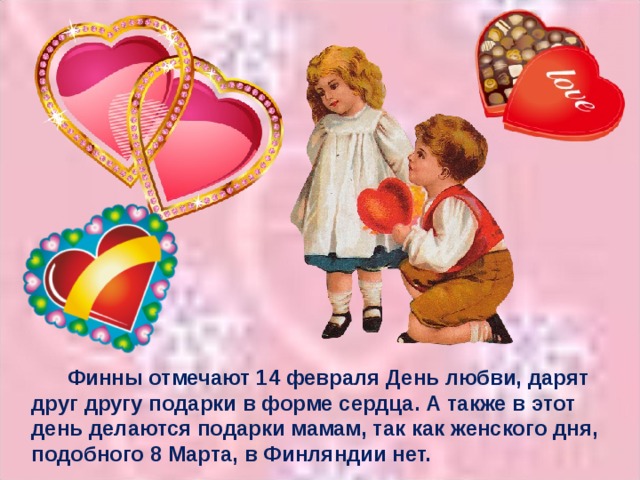 Финны отмечают 14 февраля День любви, дарят друг другу подарки в форме сердца. А также в этот день делаются подарки мамам, так как женского дня, подобного 8 Марта, в Финляндии нет.
