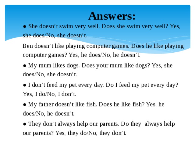 Answers: ● She doesn’t swim very well. Does she swim very well? Yes, she does/No, she doesn’t. Ben doesn’t like playing computer games. Does he like playing computer games? Yes, he does/No, he doesn’t. ● My mum likes dogs. Does your mum like dogs? Yes, she does/No, she doesn’t. ● I don’t feed my pet every day. Do I feed my pet every day? Yes, I do/No, I don’t. ● My father doesn’t like fish. Does he like fish? Yes, he does/No, he doesn’t. ● They don’t always help our parents. Do they always help our parents? Yes, they do/No, they don’t.